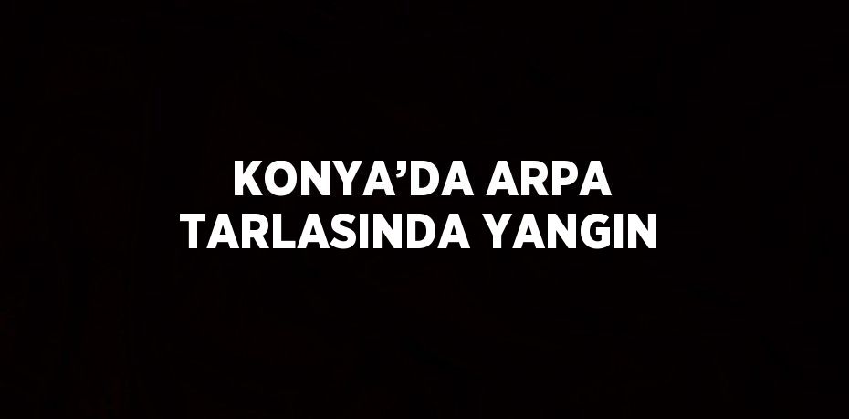 KONYA’DA ARPA TARLASINDA YANGIN