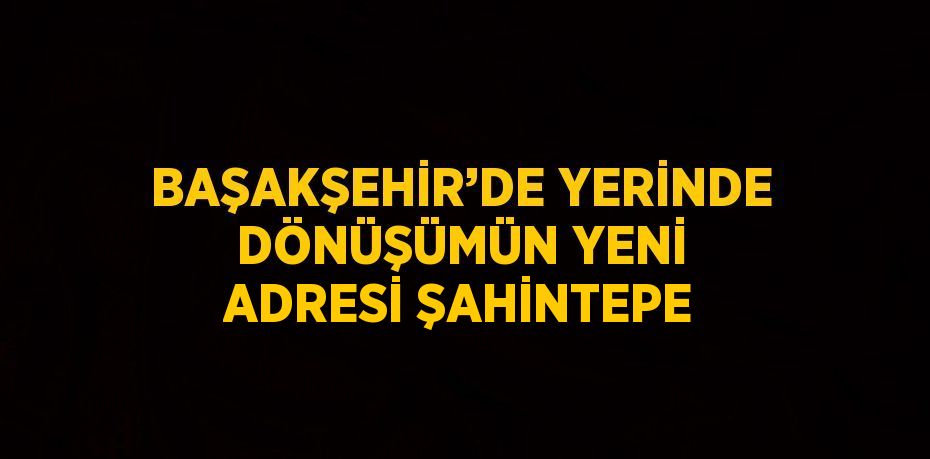 BAŞAKŞEHİR’DE YERİNDE DÖNÜŞÜMÜN YENİ ADRESİ ŞAHİNTEPE