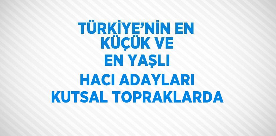 TÜRKİYE’NİN EN KÜÇÜK VE EN YAŞLI HACI ADAYLARI KUTSAL TOPRAKLARDA