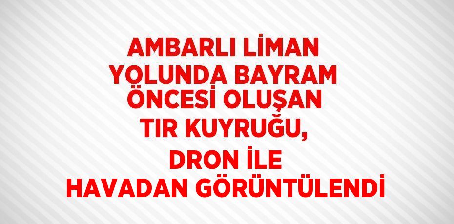 AMBARLI LİMAN YOLUNDA BAYRAM ÖNCESİ OLUŞAN TIR KUYRUĞU, DRON İLE HAVADAN GÖRÜNTÜLENDİ