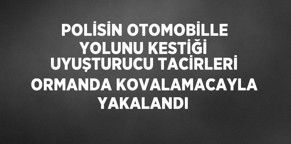 POLİSİN OTOMOBİLLE YOLUNU KESTİĞİ UYUŞTURUCU TACİRLERİ ORMANDA KOVALAMACAYLA YAKALANDI