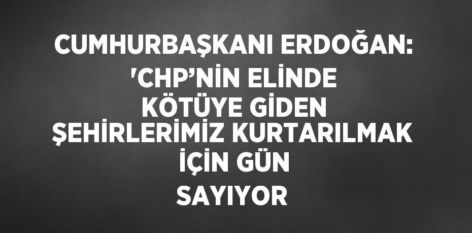 CUMHURBAŞKANI ERDOĞAN: 'CHP’NİN ELİNDE KÖTÜYE GİDEN ŞEHİRLERİMİZ KURTARILMAK İÇİN GÜN SAYIYOR