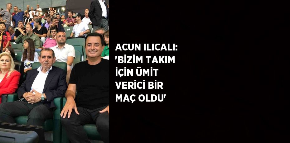 ACUN ILICALI: 'BİZİM TAKIM İÇİN ÜMİT VERİCİ BİR MAÇ OLDU'