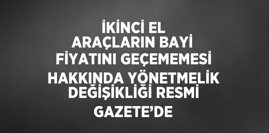 İKİNCİ EL ARAÇLARIN BAYİ FİYATINI GEÇEMEMESİ HAKKINDA YÖNETMELİK DEĞİŞİKLİĞİ RESMİ GAZETE’DE