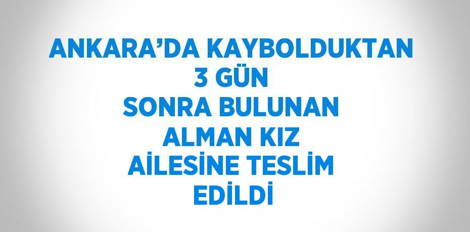 ANKARA’DA KAYBOLDUKTAN 3 GÜN SONRA BULUNAN ALMAN KIZ AİLESİNE TESLİM EDİLDİ