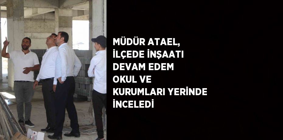 MÜDÜR ATAEL, İLÇEDE İNŞAATI DEVAM EDEM OKUL VE KURUMLARI YERİNDE İNCELEDİ