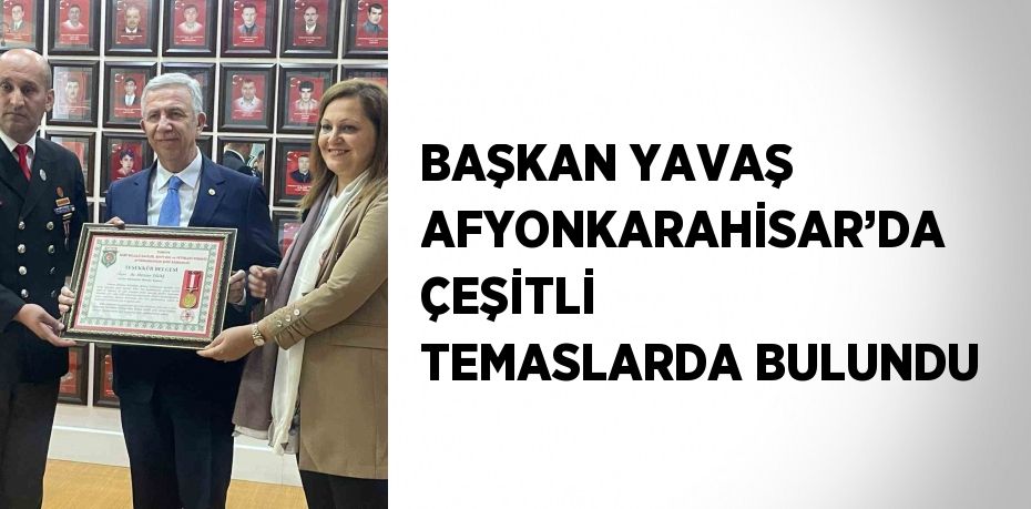 BAŞKAN YAVAŞ AFYONKARAHİSAR’DA ÇEŞİTLİ TEMASLARDA BULUNDU