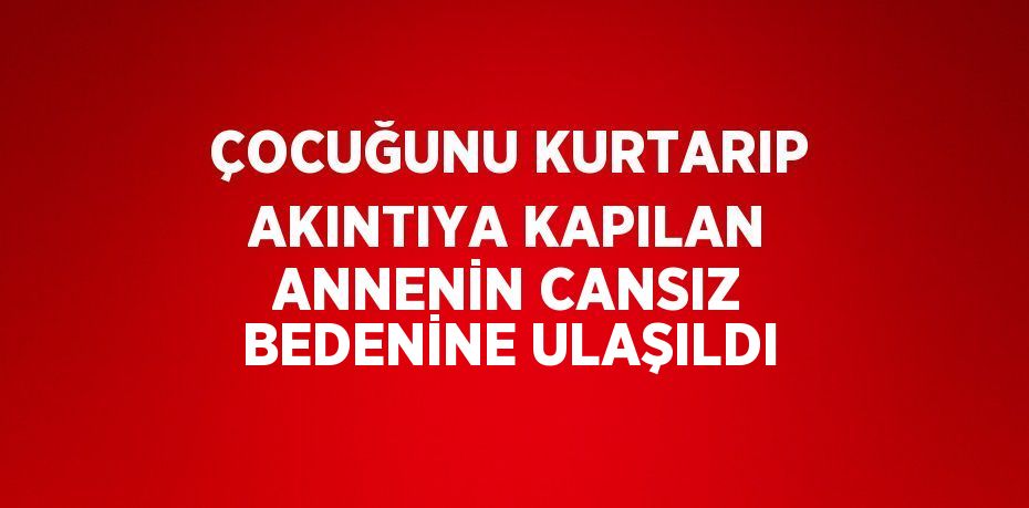 ÇOCUĞUNU KURTARIP AKINTIYA KAPILAN ANNENİN CANSIZ BEDENİNE ULAŞILDI