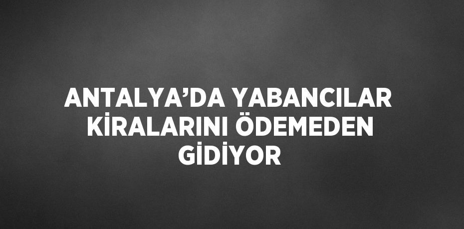 ANTALYA’DA YABANCILAR KİRALARINI ÖDEMEDEN GİDİYOR