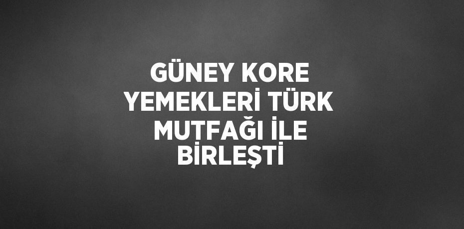 GÜNEY KORE YEMEKLERİ TÜRK MUTFAĞI İLE BİRLEŞTİ