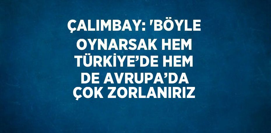 ÇALIMBAY: 'BÖYLE OYNARSAK HEM TÜRKİYE’DE HEM DE AVRUPA’DA ÇOK ZORLANIRIZ