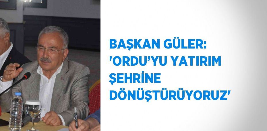BAŞKAN GÜLER: 'ORDU’YU YATIRIM ŞEHRİNE DÖNÜŞTÜRÜYORUZ'