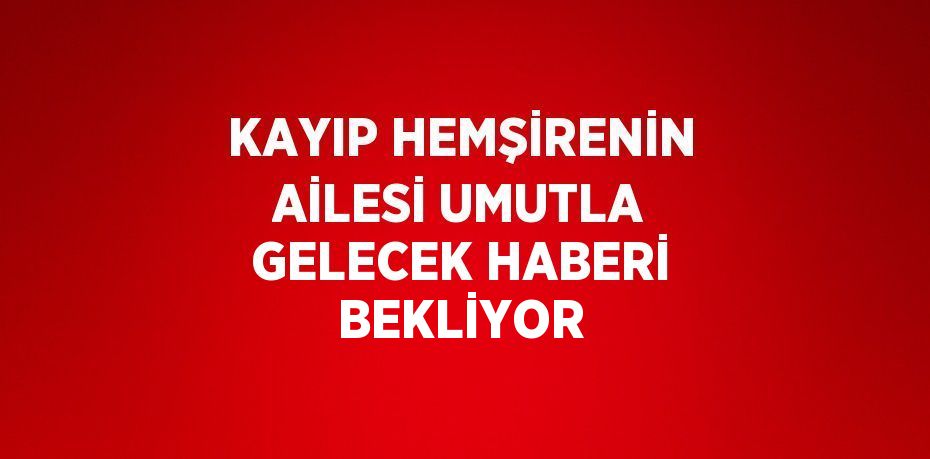 KAYIP HEMŞİRENİN AİLESİ UMUTLA GELECEK HABERİ BEKLİYOR