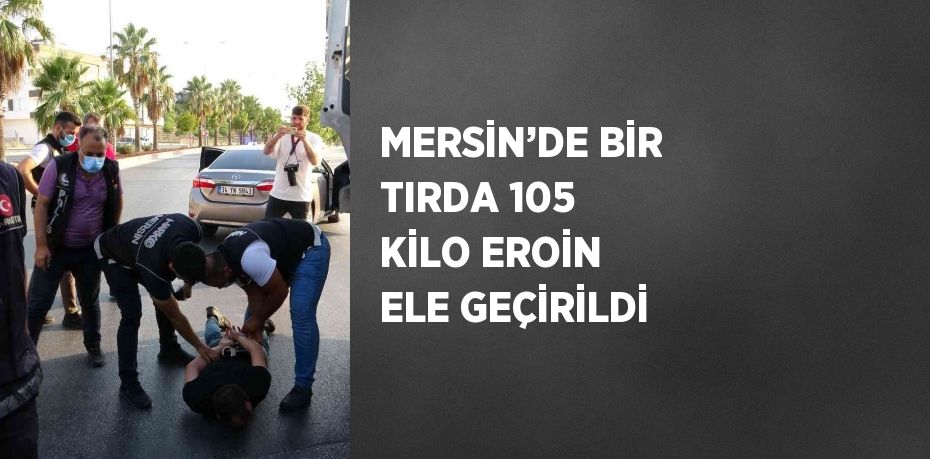 MERSİN’DE BİR TIRDA 105 KİLO EROİN ELE GEÇİRİLDİ