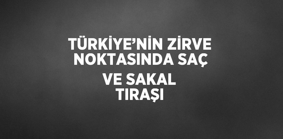 TÜRKİYE’NİN ZİRVE NOKTASINDA SAÇ VE SAKAL TIRAŞI