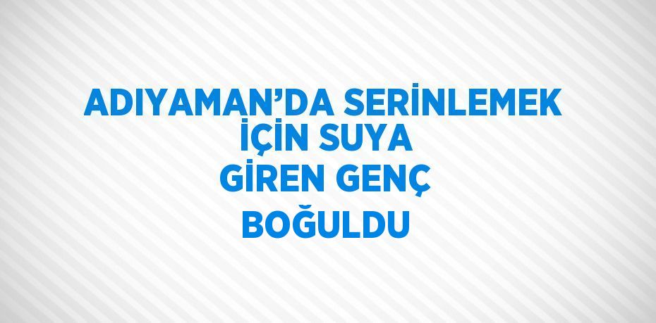 ADIYAMAN’DA SERİNLEMEK İÇİN SUYA GİREN GENÇ BOĞULDU