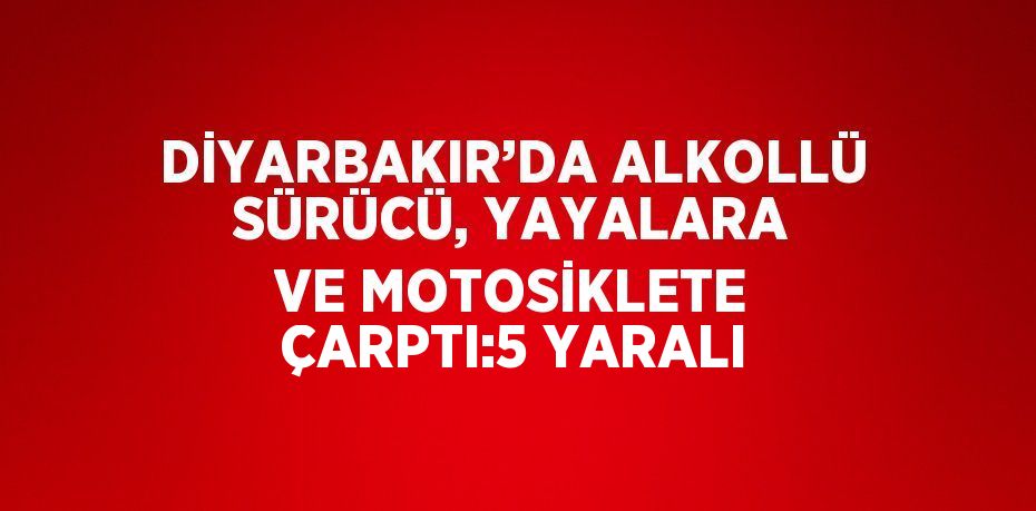 DİYARBAKIR’DA ALKOLLÜ SÜRÜCÜ, YAYALARA VE MOTOSİKLETE ÇARPTI:5 YARALI