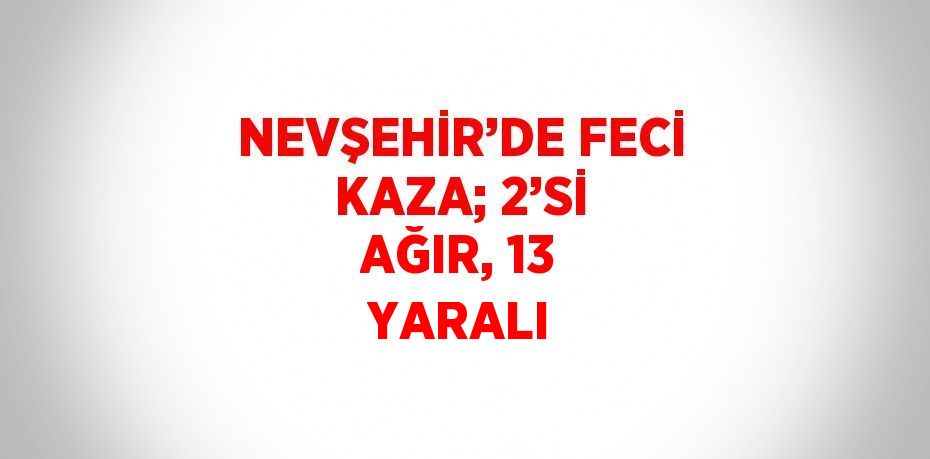 NEVŞEHİR’DE FECİ KAZA; 2’Sİ AĞIR, 13 YARALI