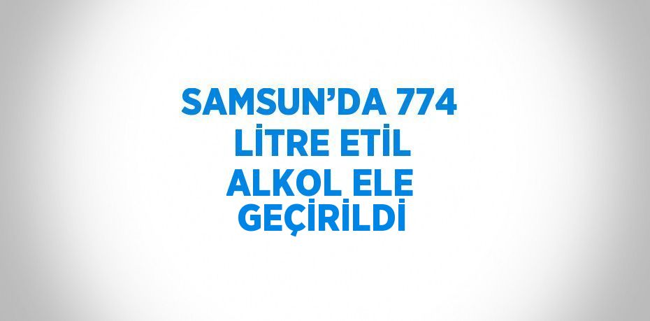 SAMSUN’DA 774 LİTRE ETİL ALKOL ELE GEÇİRİLDİ