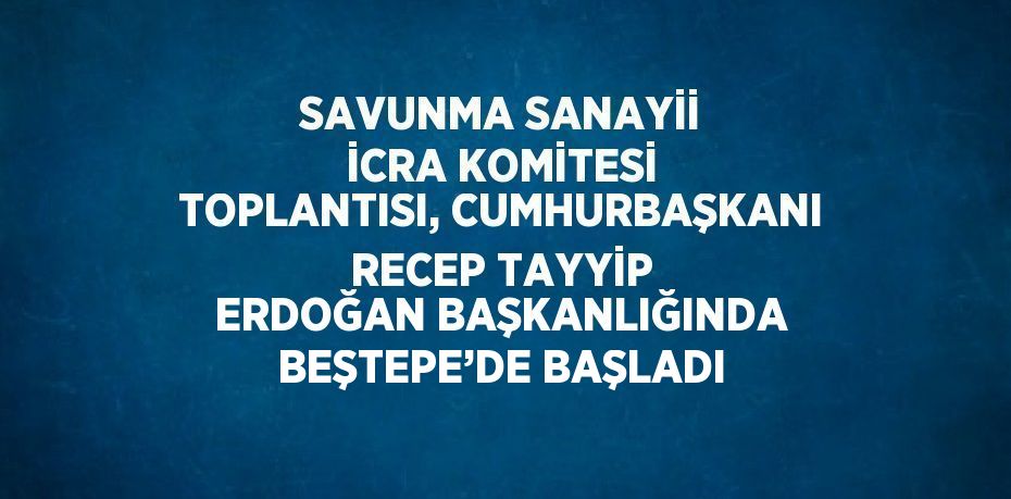 SAVUNMA SANAYİİ İCRA KOMİTESİ TOPLANTISI, CUMHURBAŞKANI RECEP TAYYİP ERDOĞAN BAŞKANLIĞINDA BEŞTEPE’DE BAŞLADI