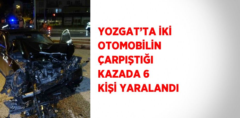 YOZGAT’TA İKİ OTOMOBİLİN ÇARPIŞTIĞI KAZADA 6 KİŞİ YARALANDI