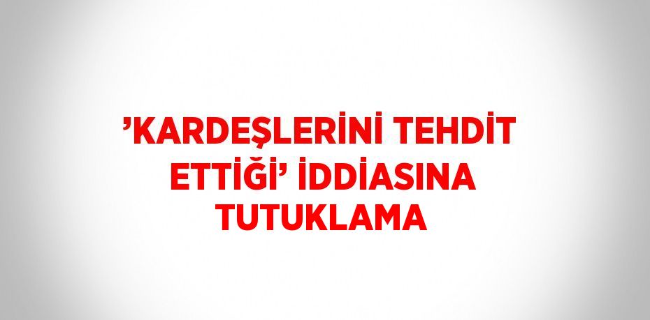 ’KARDEŞLERİNİ TEHDİT ETTİĞİ’ İDDİASINA TUTUKLAMA