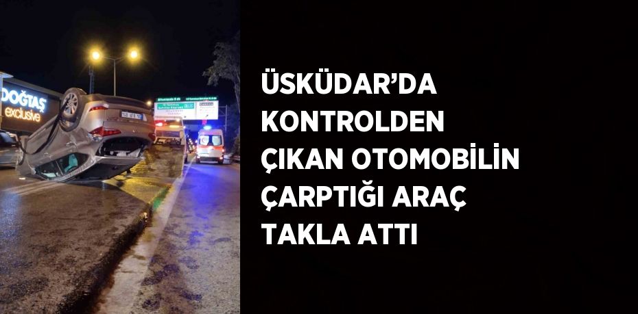 ÜSKÜDAR’DA KONTROLDEN ÇIKAN OTOMOBİLİN ÇARPTIĞI ARAÇ TAKLA ATTI