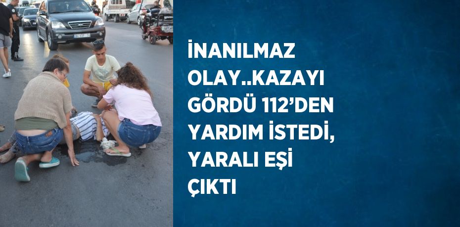 İNANILMAZ OLAY..KAZAYI GÖRDÜ 112’DEN YARDIM İSTEDİ, YARALI EŞİ ÇIKTI