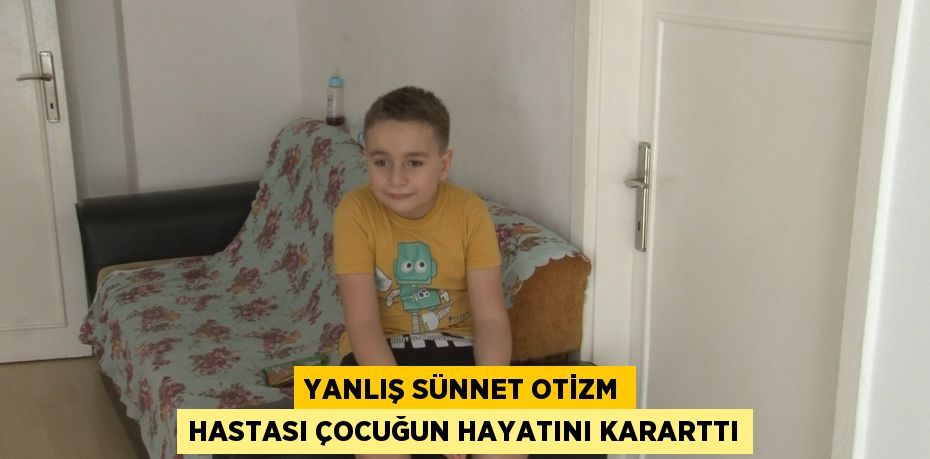 YANLIŞ SÜNNET OTİZM HASTASI ÇOCUĞUN HAYATINI KARARTTI