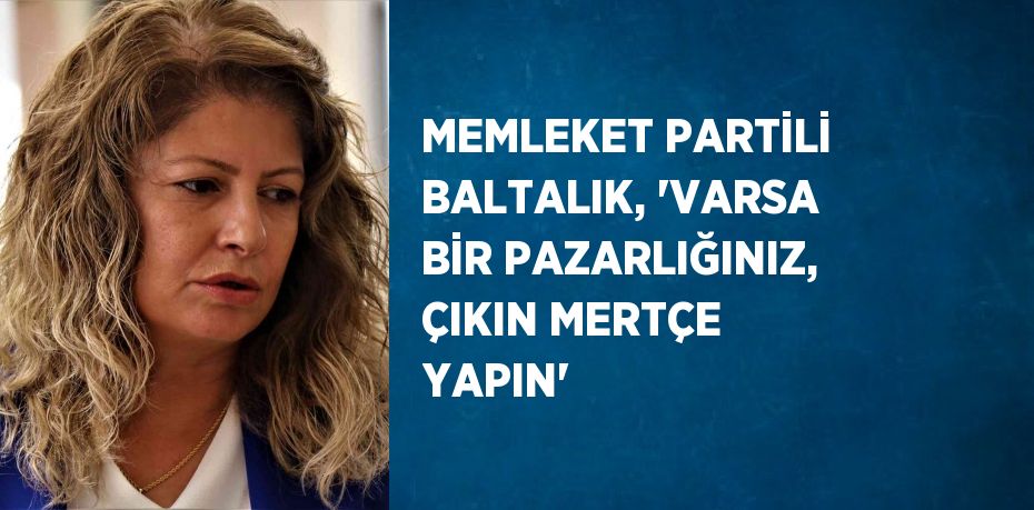 MEMLEKET PARTİLİ BALTALIK, 'VARSA BİR PAZARLIĞINIZ, ÇIKIN MERTÇE YAPIN'