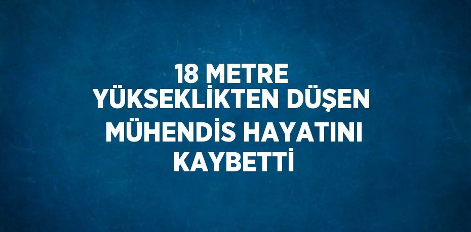 18 METRE YÜKSEKLİKTEN DÜŞEN MÜHENDİS HAYATINI KAYBETTİ