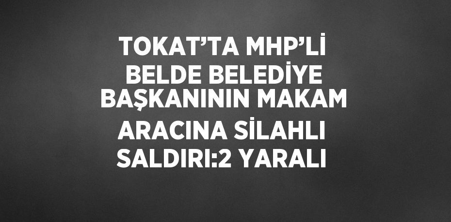 TOKAT’TA MHP’Lİ BELDE BELEDİYE BAŞKANININ MAKAM ARACINA SİLAHLI SALDIRI:2 YARALI