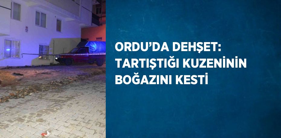 ORDU’DA DEHŞET: TARTIŞTIĞI KUZENİNİN BOĞAZINI KESTİ