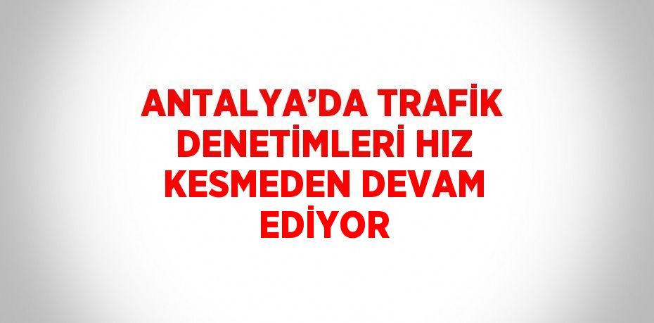 ANTALYA’DA TRAFİK DENETİMLERİ HIZ KESMEDEN DEVAM EDİYOR