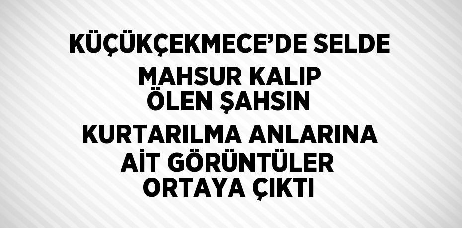 KÜÇÜKÇEKMECE’DE SELDE MAHSUR KALIP ÖLEN ŞAHSIN KURTARILMA ANLARINA AİT GÖRÜNTÜLER ORTAYA ÇIKTI