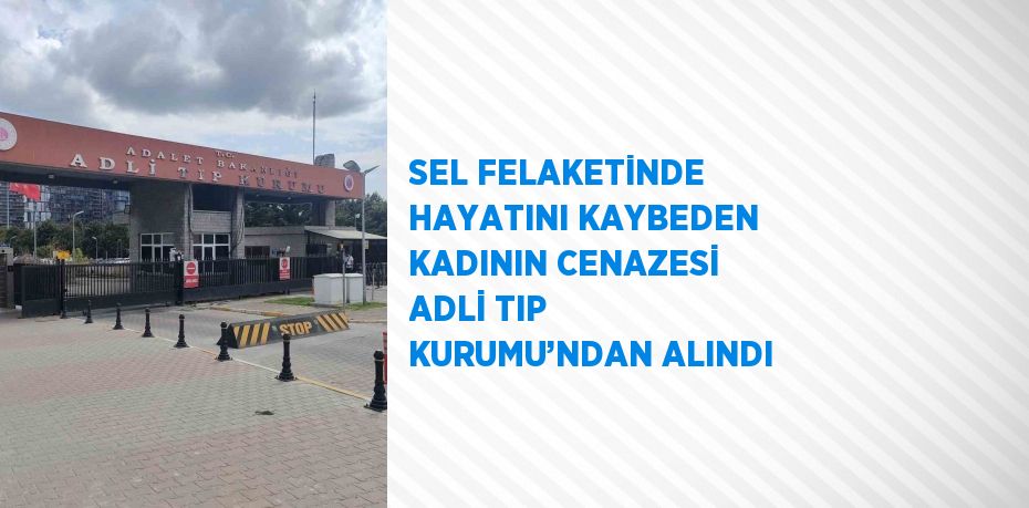 SEL FELAKETİNDE HAYATINI KAYBEDEN KADININ CENAZESİ ADLİ TIP KURUMU’NDAN ALINDI