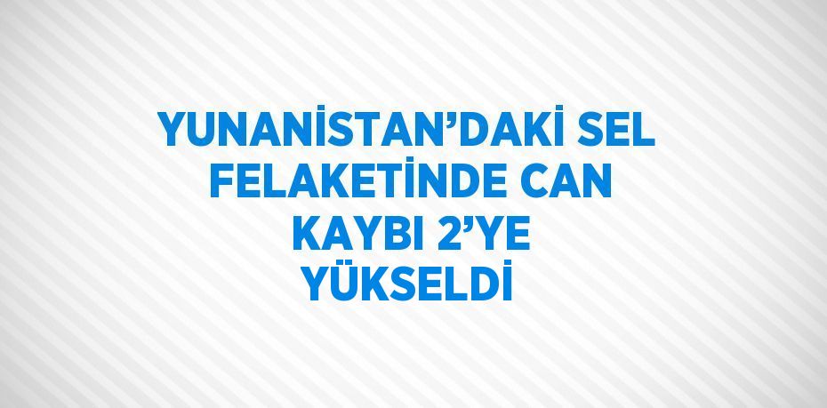 YUNANİSTAN’DAKİ SEL FELAKETİNDE CAN KAYBI 2’YE YÜKSELDİ