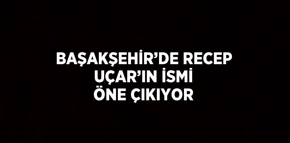 BAŞAKŞEHİR’DE RECEP UÇAR’IN İSMİ ÖNE ÇIKIYOR