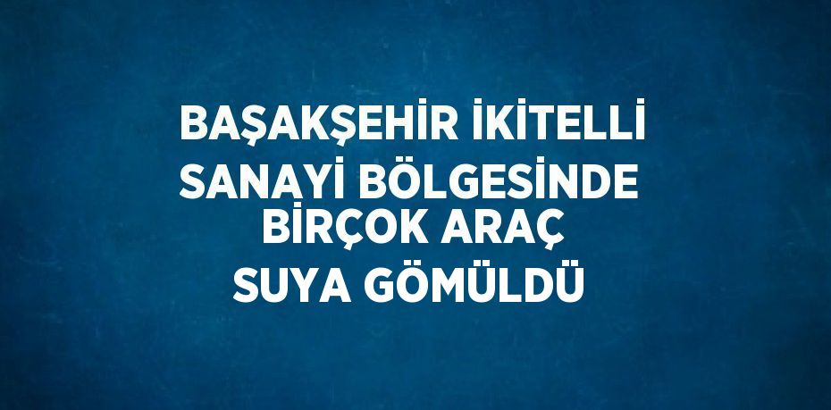 BAŞAKŞEHİR İKİTELLİ SANAYİ BÖLGESİNDE BİRÇOK ARAÇ SUYA GÖMÜLDÜ