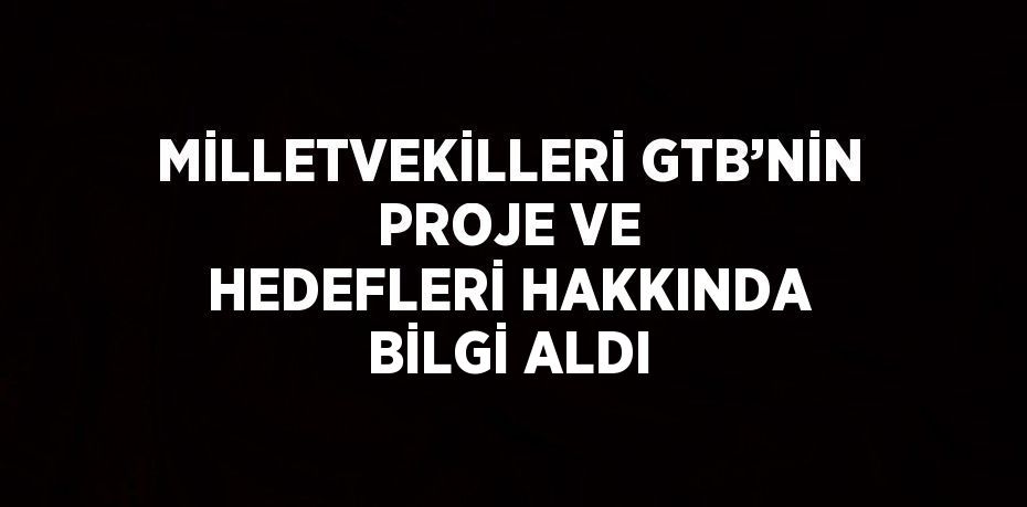 MİLLETVEKİLLERİ GTB’NİN PROJE VE HEDEFLERİ HAKKINDA BİLGİ ALDI