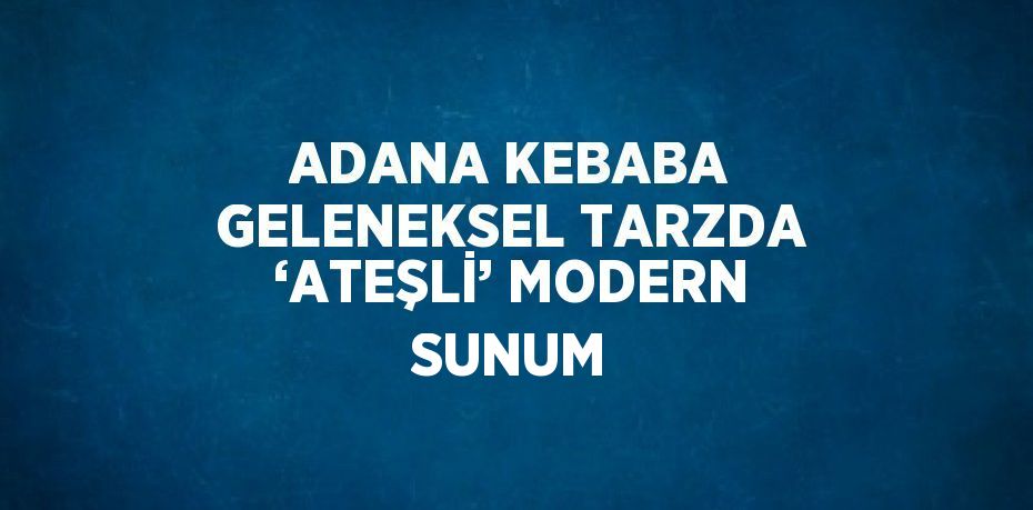 ADANA KEBABA GELENEKSEL TARZDA ‘ATEŞLİ’ MODERN SUNUM