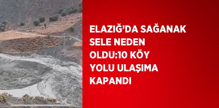 ELAZIĞ’DA SAĞANAK SELE NEDEN OLDU:10 KÖY YOLU ULAŞIMA KAPANDI