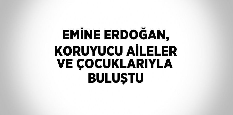 EMİNE ERDOĞAN, KORUYUCU AİLELER VE ÇOCUKLARIYLA BULUŞTU