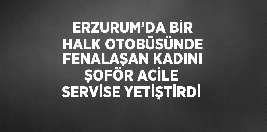 ERZURUM’DA BİR HALK OTOBÜSÜNDE FENALAŞAN KADINI ŞOFÖR ACİLE SERVİSE YETİŞTİRDİ