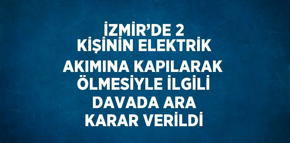 İZMİR’DE 2 KİŞİNİN ELEKTRİK AKIMINA KAPILARAK ÖLMESİYLE İLGİLİ DAVADA ARA KARAR VERİLDİ