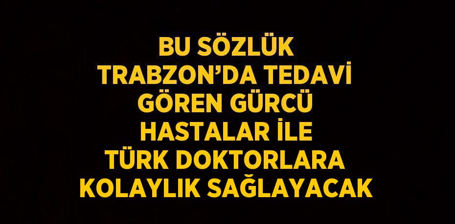 BU SÖZLÜK TRABZON’DA TEDAVİ GÖREN GÜRCÜ HASTALAR İLE TÜRK DOKTORLARA KOLAYLIK SAĞLAYACAK