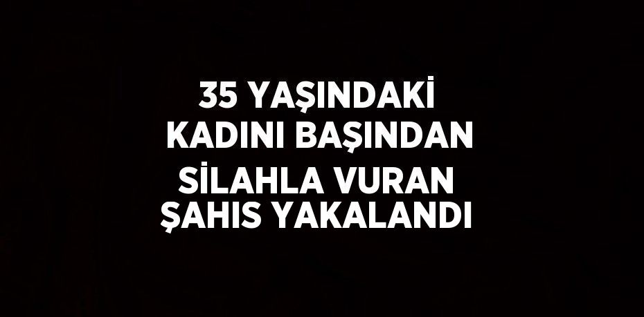 35 YAŞINDAKİ KADINI BAŞINDAN SİLAHLA VURAN ŞAHIS YAKALANDI