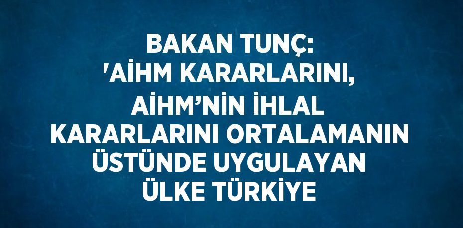 BAKAN TUNÇ: 'AİHM KARARLARINI, AİHM’NİN İHLAL KARARLARINI ORTALAMANIN ÜSTÜNDE UYGULAYAN ÜLKE TÜRKİYE