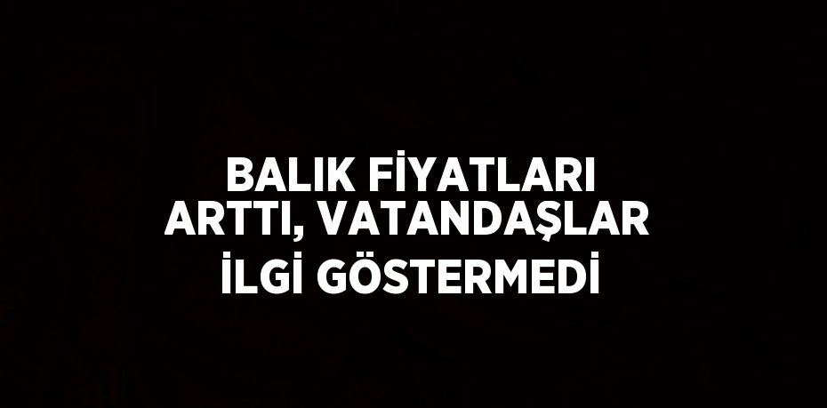 BALIK FİYATLARI ARTTI, VATANDAŞLAR İLGİ GÖSTERMEDİ