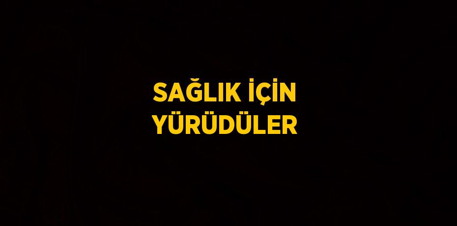 SAĞLIK İÇİN YÜRÜDÜLER